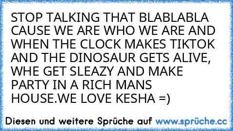 STOP TALKING THAT BLABLABLA CAUSE WE ARE WHO WE ARE AND WHEN THE CLOCK MAKES TIKTOK AND THE DINOSAUR GETS ALIVE, WHE GET SLEAZY AND MAKE PARTY IN A RICH MANS HOUSE.WE LOVE KESHA =)