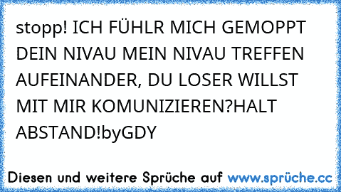 stopp! ICH FÜHLR MICH GEMOPPT 
DEIN NIVAU MEIN NIVAU TREFFEN AUFEINANDER, DU LOSER WILLST MIT MIR KOMUNIZIEREN?HALT ABSTAND!
by
GDY