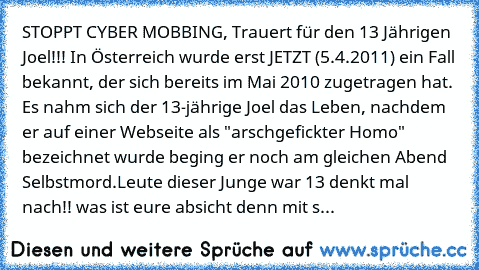 STOPPT CYBER MOBBING, Trauert für den 13 Jährigen Joel!♥!! In Österreich wurde erst JETZT (5.4.2011) ein Fall bekannt, der sich bereits im Mai 2010 zugetragen hat. Es nahm sich der 13-jährige Joel das Leben, nachdem er auf einer Webseite als "arschgefickter Homo" bezeichnet wurde beging er noch am gleichen Abend Selbstmord.
Leute dieser Junge war 13 denkt mal nach!! was ist eure absicht denn mi...