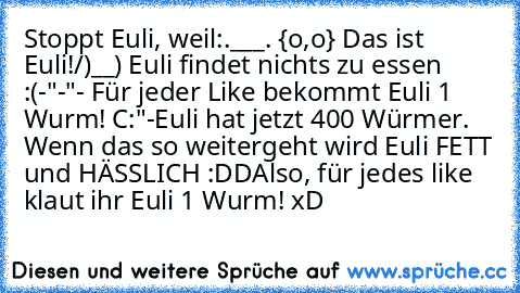 Stoppt Euli, weil:
.___.
 {o,o} Das ist Euli!
/)__) Euli findet nichts zu essen :(
-"-"- Für jeder Like bekommt Euli 1 Wurm! C:"
-Euli hat jetzt 400 Würmer. Wenn das so weitergeht wird Euli FETT und HÄSSLICH :DD
Also, für jedes like klaut ihr Euli 1 Wurm! xD