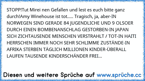 STOPP!
Tut Mirei nen Gefallen und lest es euch bitte ganz durch!
Amy Winehouse ist tot..... Tragisch, ja, aber
-IN NORWEGEN SIND GERADE 84 JUGENDLICHE UND 9 OLSOER DURCH EINEN BOMBENANSCHLAG GESTORBEN
-IN JAPAN SICH ZICHTAUSENDE MENSCHEN VERSTRAHLT / TOT
-IN HAITI HERRSCHEN IMMER NOCH SEHR SCHLIMME ZUSTÄNDE
-IN AFRIKA STERBEN TÄGLICH MILLIONEN KINDER
-ÜBERALL LAUFEN TAUSENDE KINDERSCHÄNDER FREI HE...