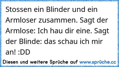 Stossen ein Blinder und ein Armloser zusammen. Sagt der Armlose: Ich hau dir eine. Sagt der Blinde: das schau ich mir an! :DD