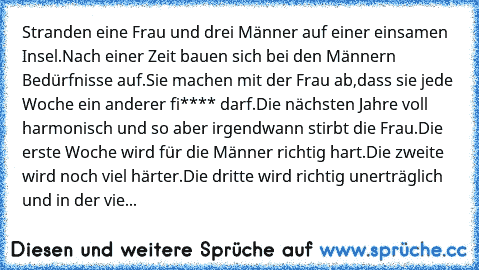 Stranden eine Frau und drei Männer auf einer einsamen Insel.Nach einer Zeit bauen sich bei den Männern Bedürfnisse auf.Sie machen mit der Frau ab,dass sie jede Woche ein anderer fi**** darf.Die nächsten Jahre voll harmonisch und so aber irgendwann stirbt die Frau.Die erste Woche wird für die Männer richtig hart.Die zweite wird noch viel härter.Die dritte wird richtig unerträglich und in der vie...