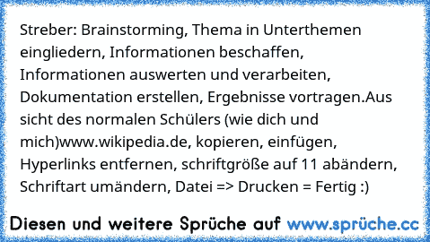 Streber: Brainstorming, Thema in Unterthemen eingliedern, Informationen beschaffen, Informationen auswerten und verarbeiten, Dokumentation erstellen, Ergebnisse vortragen.
Aus sicht des normalen Schülers (wie dich und mich)
www.wikipedia.de, kopieren, einfügen, Hyperlinks entfernen, schriftgröße auf 11 abändern, Schriftart umändern, Datei => Drucken = Fertig :)