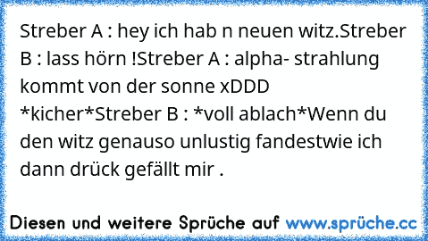 Streber A : hey ich hab n neuen witz.
Streber B : lass hörn !
Streber A : alpha- strahlung kommt von der sonne xDDD *kicher*
Streber B : *voll ablach*
Wenn du den witz genauso unlustig fandest
wie ich dann drück gefällt mir .