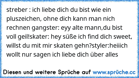 streber : ich liebe dich du bist wie ein pluszeichen, ohne dich kann man nich rechnen ♥
gangster: eyy alte mann,du bist voll geil!
skater: hey süße ich find dich sweet, willst du mit mir skaten gehn?
styler:heii
ich wollt nur sagen ich liebe dich über alles ♥