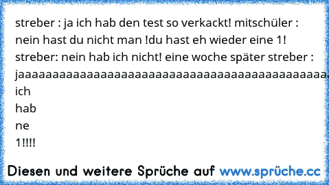 streber : ja ich hab den test so verkackt! mitschüler : nein hast du nicht man !du hast eh wieder eine 1! streber: nein hab ich nicht! eine woche später streber : jaaaaaaaaaaaaaaaaaaaaaaaaaaaaaaaaaaaaaa
aaaaaaaaaaaaaaaaaaaaaaaaaaaa ich hab ne 1!!!!