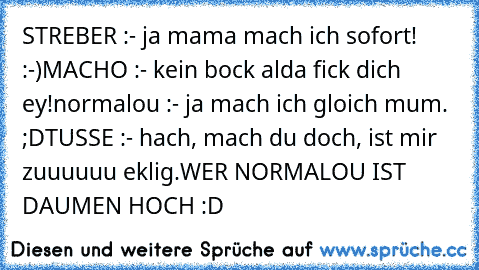 STREBER :
- ja mama mach ich sofort! :-)
MACHO :
- kein bock alda fick dich ey!
normalou :
- ja mach ich gloich mum. ;D
TUSSE :
- hach, mach du doch, ist mir zuuuuuu eklig.
WER NORMALOU IST DAUMEN HOCH :D