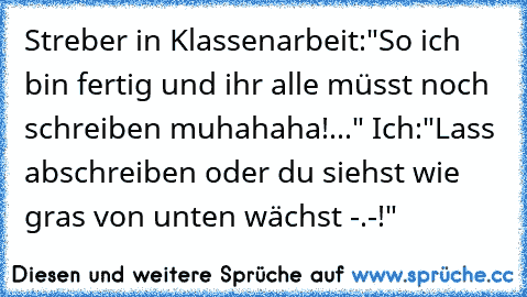 Streber in Klassenarbeit:"So ich bin fertig und ihr alle müsst noch schreiben muhahaha!..." Ich:"Lass abschreiben oder du siehst wie gras von unten wächst -.-!"