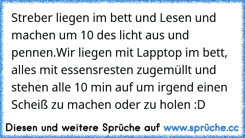 Streber liegen im bett und Lesen und machen um 10 des licht aus und pennen.
Wir liegen mit Lapptop im bett, alles mit essensresten zugemüllt und stehen alle 10 min auf um irgend einen Scheiß zu machen oder zu holen :D