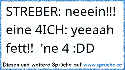 STREBER: neeein!!! eine 4
ICH: yeeaah fett!!  'ne 4 :DD