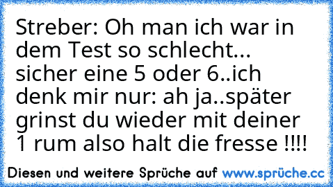 Streber: Oh man ich war in dem Test so schlecht... sicher eine 5 oder 6..
ich denk mir nur: ah ja..später grinst du wieder mit deiner 1 rum also halt die fresse !!!!