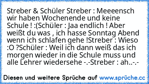 Streber & Schüler 
Streber : Meeeensch wir haben Wochenende und keine Schule ! :(
Schüler : Jaa endlich ! Aber weißt du was , ich hasse Sonntag Abend wenn ich schlafen gehe !
Streber : Wieso :O ?
Schüler : Weil ich dann weiß das ich morgen wieder in die Schule muss und alle Lehrer wiedersehe -.-
Streber : ah..-.-