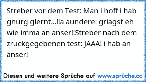 Streber vor dem Test: Man i hoff i hab gnurg glernt...!!
a aundere: griagst eh wie imma an anser!!
Streber nach dem zruckgegebenen test: JAAA! i hab an anser!