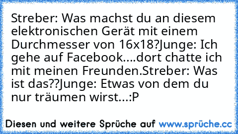 Streber: Was machst du an diesem elektronischen Gerät mit einem Durchmesser von 16x18?
Junge: Ich gehe auf Facebook....dort chatte ich mit meinen Freunden.
Streber: Was ist das??
Junge: Etwas von dem du nur träumen wirst...
:P