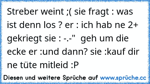 Streber weint ;( sie fragt : was ist denn los ? er : ich hab ne 2+ gekriegt sie : -.-"  geh um die ecke er :und dann? sie :kauf dir ne tüte mitleid :P