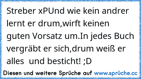 Streber xP
Und wie kein and’rer lernt er drum,
wirft keinen guten Vorsatz um.
In jedes Buch vergräbt er sich,
drum weiß er alles – und besticht! ;D