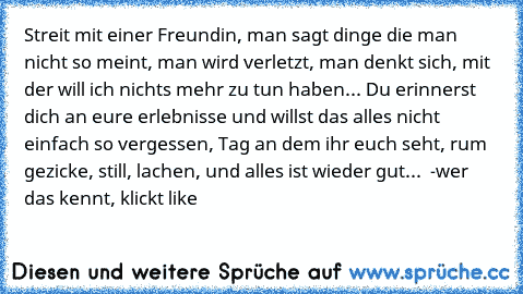 Streit mit einer Freundin, man sagt dinge die man nicht so meint, man wird verletzt, man denkt sich, mit der will ich nichts mehr zu tun haben... Du erinnerst dich an eure erlebnisse und willst das alles nicht einfach so vergessen, Tag an dem ihr euch seht, rum gezicke, still, lachen, und alles ist wieder gut... ♥ 
-wer das kennt, klickt like