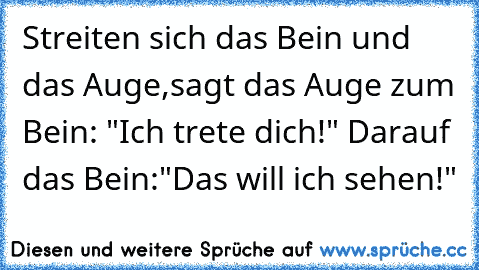 Streiten sich das Bein und das Auge,sagt das Auge zum Bein: "Ich trete dich!" Darauf das Bein:"Das will ich sehen!"