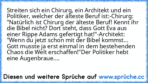 Streiten sich ein Chirurg, ein Architekt und ein Politiker, welcher der älteste Beruf ist:
-Chirurg: "Natürlich ist Chirurg der älteste Beruf! Kennt ihr die Bibel nicht? Dort steht, dass Gott Eva aus einer Rippe Adams gefertigt hat!"
-Architekt: "Wenn du jetzt schon mit der Bibel kommst... Gott musste ja erst einmal in dem bestehenden Chaos die Welt erschaffen!"
Der Politiker hebt eine Augenbra...