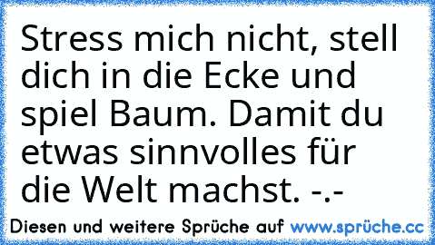 Stress mich nicht, stell dich in die Ecke und spiel Baum. Damit du etwas sinnvolles für die Welt machst. -.-