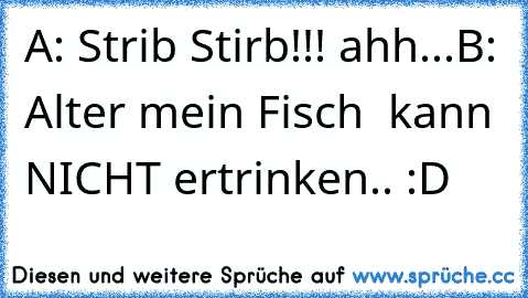 A: Strib Stirb!!! ahh...
B: Alter mein Fisch  kann NICHT ertrinken.. :D