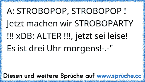 A: STROBOPOP, STROBOPOP ! Jetzt machen wir STROBOPARTY !!! xD
B: ALTER !!!, jetzt sei leise! Es ist drei Uhr morgens!
-.-"