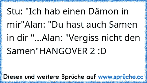 Stu: "Ich hab einen Dämon in mir"
Alan: "Du hast auch Samen in dir "
...
Alan: "Vergiss nicht den Samen"
HANGOVER 2 :D