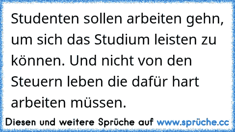 Studenten sollen arbeiten gehn, um sich das Studium leisten zu können. Und nicht von den Steuern leben die dafür hart arbeiten müssen.