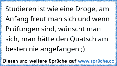 Studieren ist wie eine Droge, am Anfang freut man sich und wenn Prüfungen sind, wünscht man sich, man hätte den Quatsch am besten nie angefangen ;)