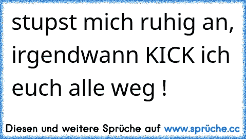 stupst mich ruhig an, irgendwann KICK ich euch alle weg !