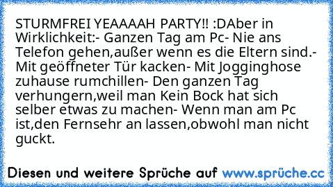 STURMFREI YEAAAAH PARTY!! :D
Aber in Wirklichkeit:
- Ganzen Tag am Pc
- Nie ans Telefon gehen,außer wenn es die Eltern sind.
- Mit geöffneter Tür kacken
- Mit Jogginghose zuhause rumchillen
- Den ganzen Tag verhungern,weil man Kein Bock hat sich selber etwas zu machen
- Wenn man am Pc ist,den Fernsehr an lassen,obwohl man nicht guckt.