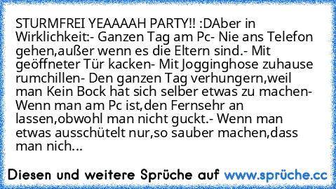 STURMFREI YEAAAAH PARTY!! :D
Aber in Wirklichkeit:
- Ganzen Tag am Pc
- Nie ans Telefon gehen,außer wenn es die Eltern sind.
- Mit geöffneter Tür kacken
- Mit Jogginghose zuhause rumchillen
- Den ganzen Tag verhungern,weil man Kein Bock hat sich selber etwas zu machen
- Wenn man am Pc ist,den Fernsehr an lassen,obwohl man nicht guckt.
- Wenn man etwas ausschütelt nur,so sauber machen,dass man n...