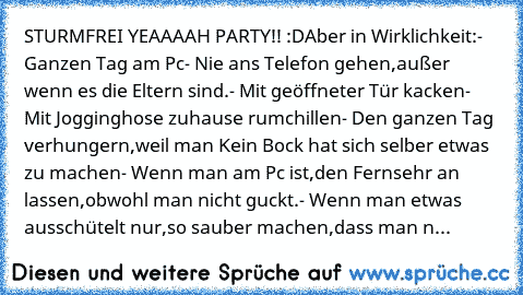 STURMFREI YEAAAAH PARTY!! :D
Aber in Wirklichkeit:
- Ganzen Tag am Pc
- Nie ans Telefon gehen,außer wenn es die Eltern sind.
- Mit geöffneter Tür kacken
- Mit Jogginghose zuhause rumchillen
- Den ganzen Tag verhungern,weil man Kein Bock hat sich selber etwas zu machen
- Wenn man am Pc ist,den Fernsehr an lassen,obwohl man nicht guckt.
- Wenn man etwas ausschütelt nur,so sauber machen,dass man n...