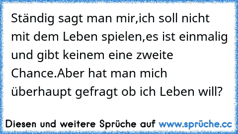 Ständig sagt man mir,ich soll nicht mit dem Leben spielen,es ist einmalig und gibt keinem eine zweite Chance.Aber hat man mich überhaupt gefragt ob ich Leben will?