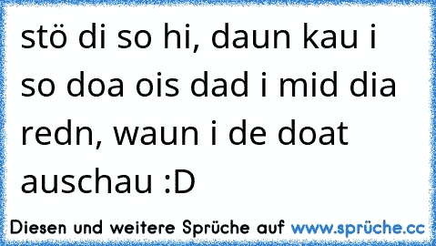 stö di so hi, daun kau i so doa ois dad i mid dia redn, waun i de doat auschau :D