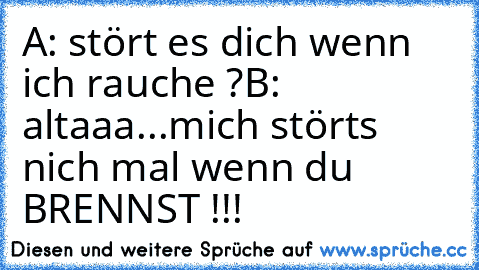 A: stört es dich wenn ich rauche ?
B: altaaa...mich störts nich mal wenn du BRENNST !!!