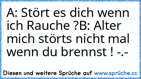 A: Stört es dich wenn ich Rauche ?
B: Alter mich störts nicht mal wenn du brennst ! -.-