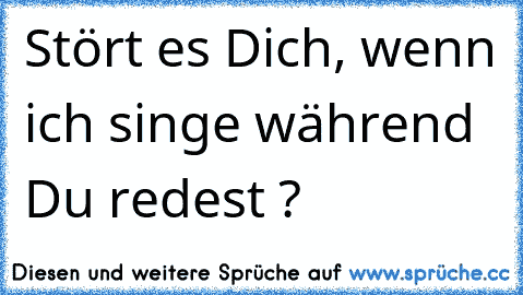 Stört es Dich, wenn ich singe während Du redest ?