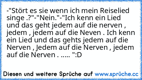 -"Stört es sie wenn ich mein Reiselied singe .?"
-"Nein."
-"Ich kenn ein Lied und das geht jedem auf die nerven , jedem , jedem auf die Neven . Ich kenn ein Lied und das gehts jedem auf die Nerven , Jedem auf die Nerven , jedem auf die Nerven . ..... "
:D