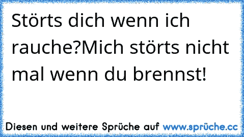 Störts dich wenn ich rauche?
Mich störts nicht mal wenn du brennst!