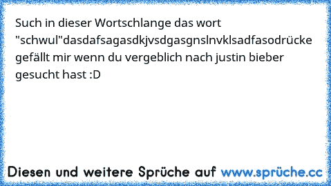 Such in dieser Wortschlange das wort "schwul"
dasdafsagasdkjvsdgasgnslnvklsadfaso
drücke gefällt mir wenn du vergeblich nach justin bieber gesucht hast :D