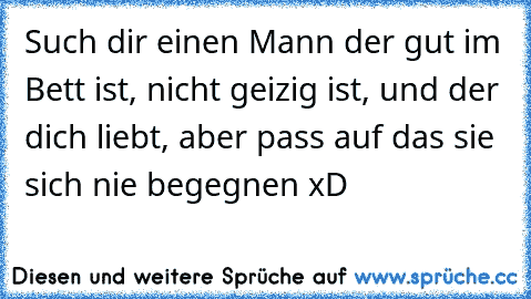 Such dir einen Mann der gut im Bett ist, nicht geizig ist, und der dich liebt, aber pass auf das sie sich nie begegnen xD