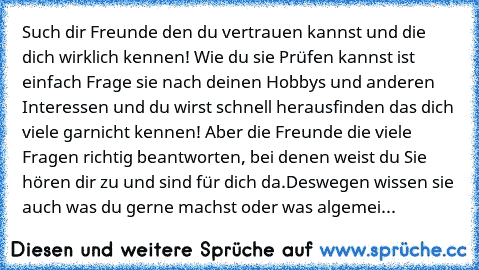 Such dir Freunde den du vertrauen kannst und die dich wirklich kennen! Wie du sie Prüfen kannst ist einfach Frage sie nach deinen Hobbys und anderen Interessen und du wirst schnell herausfinden das dich viele garnicht kennen! Aber die Freunde die viele Fragen richtig beantworten, bei denen weist du Sie hören dir zu und sind für dich da.
Deswegen wissen sie auch was du gerne machst oder was alge...