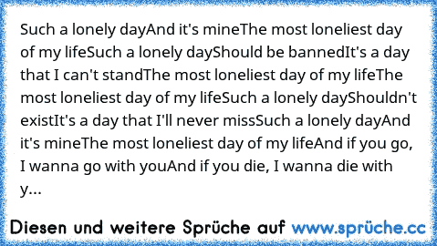 Such a lonely day
And it's mine
The most loneliest day of my life
Such a lonely day
Should be banned
It's a day that I can't stand
The most loneliest day of my life
The most loneliest day of my life
Such a lonely day
Shouldn't exist
It's a day that I'll never miss
Such a lonely day
And it's mine
The most loneliest day of my life
And if you go, I wanna go with you
And if you die, I wanna die wit...