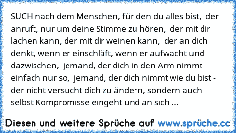 SUCH nach dem Menschen, für den du alles bist, ♥ der anruft, nur um deine Stimme zu hören, ♥ der mit dir lachen kann, der mit dir weinen kann, ♥ der an dich denkt, wenn er einschläft, wenn er aufwacht und dazwischen, ♥ jemand, der dich in den Arm nimmt - einfach nur so, ♥ jemand, der dich nimmt wie du bist - der nicht versucht dich zu ändern, sondern auch selbst Kompromisse eingeht und an sich ...