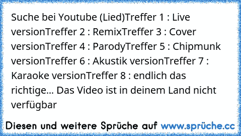 Suche bei Youtube (Lied)
Treffer 1 : Live version
Treffer 2 : Remix
Treffer 3 : Cover version
Treffer 4 : Parody
Treffer 5 : Chipmunk version
Treffer 6 : Akustik version
Treffer 7 : Karaoke version
Treffer 8 : endlich das richtige... Das Video ist in deinem Land nicht verfügbar