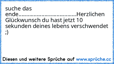 suche das ende......................................
Herzlichen Glückwunsch du hast jetzt 10 sekunden deines lebens verschwendet ;)