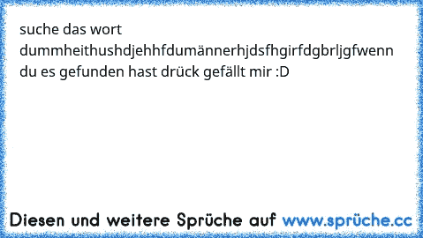 suche das wort dummheit
hushdjehhfdumännerhjdsfhgirfdgbrljgf
wenn du es gefunden hast drück gefällt mir :D