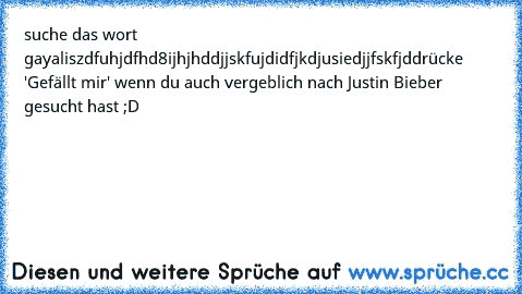 suche das wort gay
aliszdfuhjdfhd8ijhjhddjjskfujdidfjkdjusiedjjfskfjd
drücke 'Gefällt mir' wenn du auch vergeblich nach Justin Bieber gesucht hast ;D